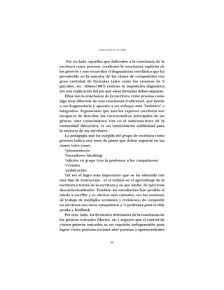 MARÍA CECILIA COLOMBI




    Por un lado, aquéllos que defienden a la enseñanza de la
escritura como proceso, condenan la enseñanza explícita de
los géneros y nos recuerdan el dogmatismo neoclásico que ha
prevalecido en la mayoría de las clases de composición con
gran cantidad de fórmulas tales como los ensayos de 5
párrafos, etc. (Dixon1987) critican la imposición dogmática
sin una explicación del por qué estas fórmulas deben seguirse.
   Ellos ven la enseñanza de la escritura como proceso como
algo muy diferente de una enseñanza tradicional, que tiende
a ser fragmentaria y opuesta a un enfoque más “holistico” o
integrativo. Argumentan que aún los expertos escritores son
incapaces de describir las características principales de un
género, éste conocimiento vive en el subconsciente de la
comunidad discursiva, es un conocimiento subliminal para
la mayoría de los escritores.
   La pedagogía que ha surgido del grupo de escritura como
proceso indica una serie de pasos que deben seguirse en las
clases tales como:
   *planeamiento
   *borradores (drafting)
   *edición en grupo (con la profesora o los compañeros)
   *revisión
   *publicación
   Tal vez el logro más importante que se ha obtenido con
este tipo de instrucción , es el énfasis en el aprendizaje de la
escritura a través de la escritura y no por medio de ejercicios
descontextualizados. También los estudiantes han perdido el
miedo a escribir y se sienten más cómodos con las nociones
de trabajo de múltiples versiones y revisiones; de compartir
su escritura con otros compañeros y/o profesora para recibir
ayuda y feedback.
   Por otro lado, los fervientes defensores de la enseñanza de
los géneros textuales (Martin, etc.) arguyen que el control de
ciertos géneros textuales es un requisito indispensable para
lograr cierta posición sociales abre puestas a oporturnidades


                                96
 