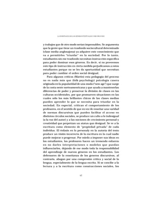 LA ENSEÑANZA DE LOS GÉNEROS TEXTUALES COMO PROCESO




y trabajos que de otro modo serían impensables. Se argumenta
que la gente que tiene un trasfondo sociocultural determinado
(clase media-anglosajona) ya adquiere este conocimiento que
va a permitirles “triunfar” en la sociedad. Por lo tanto,
estudiantes sin ese trasfondo necesitan instrucción específica
para poder dominar esos géneros. Es decir, si no proveemos
este tipo de instrucción en cierta medida perjudicamos a estos
estudiantes porque no se les da oportunidad que necesitan
para poder cambiar el orden social desigual.
    Para algunos críticos (Martin) esta pedagogía del proceso
no es nada más que (folk-psychology) psicología casera
originada en la popularidad de una moda (“new age”) que surge
de la costa oeste norteamenricana y que ayuda a mantenerlas
diferencias de poder y preservar la división de clases en las
culturas occidentales, por que promueven situaciones en las
cuales sólo los más brillantes chicos de las clases medias
pueden aprender lo que se necesita para triunfar en la
sociedad. En especial, critican el comportamiento de los
profesores, en el sentido de que en vez de enseñar una varidad
de normas discursivas que pueden facilitar el acceso en
distintos circulos sociales, se produce un culto a lo indesigual
(a la voz del autor) y a las nociones de crecimiento personal y
creatividad que perpetúan un status quo desigual. Se ve a la
escritura como elemento de “propiedad privada” de cada
individuo. El énfasis en lo personaly en la autoría del texto
produce un visión incorrecta de la escritura en la cual nadie
puede mejorar o progresar. Por miedo a imponer sus ideas en
los estudiantes, los profesores hacen un tremendo esfuerzo
en no darles interpretaciones o modelos que puedan
influenciarlos, dejando de ese modo toda la responsabilidad
del aprendizaje de nuevos géneros en los estudiantes. Los
defensores de la enseñanza de los generos discursivos, al
contrario, abogan por una compresión crítica y social de la
lengua, especialmente de la lengua escrita. Si se concibe a la
lectura y a la escritura como constracciones sociales, los


                                   97
 