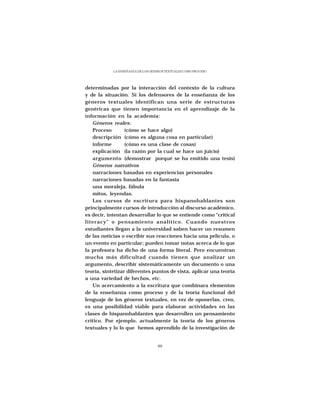 LA ENSEÑANZA DE LOS GÉNEROS TEXTUALES COMO PROCESO




determinadas por la interacción del contexto de la cultura
y de la situación. Sí los defensores de la enseñanza de los
géneros textuales identifican una serie de estructuras
genéricas que tienen importancia en el aprendizaje de la
información en la academia:
   Géneros reales:
   Proceso        (cómo se hace algo)
   descripción (cómo es alguna cosa en particular)
   informe        (cómo es una clase de cosas)
   explicación (la razón por la cual se hace un juicio)
   argumento (demostrar porqué se ha emitido una tesis)
   Géneros narrativos
   narraciones basadas en experiencias personales
   narraciones basadas en la fantasía
   una moraleja, fábula
   mitos, leyendas.
   Los cursos de escritura para hispanohablantes son
principalmente cursos de introducción al discurso académico,
es decir, intentan desarrollar lo que se entiende como “critical
literacy” o pensamiento analítico. Cuando nuestros
estudiantes llegan a la universidad saben hacer un resumen
de las noticias o escribir sus reacciones hacia una película, o
un evento en particular; pueden tomar notas acerca de lo que
la profesora ha dicho de una forma literal. Pero encuentran
mucha más dificultad cuando tienen que analizar un
argumento, describir sistemáticamente un documento o una
teoría, sintetizar diferentes puntos de vista, aplicar una teoría
a una variedad de hechos, etc.
   Un acercamiento a la escritura que combinara elementos
de la enseñanza como proceso y de la teoría funcional del
lenguaje de los géneros textuales, en vez de oponerlas, creo,
es una posibilidad viable para elaborar actividades en las
clases de hispanohablantes que desarrollen un pensamiento
crítico. Por ejemplo, actualmente la teoría de los géneros
textuales y lo lo que hemos aprendido de la investigación de


                                   99
 