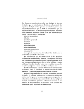 MARÍA CECILIA COLOMBI




las clases nos permiten desarrollar una tipología de géneros
textuales que es valorizada en el sistema educacional. La
siguiene tipología de los géneros académicos genera un
desarrollo secuencial que va desde el conocimiento que los
estudiantes traen a la clase has aquellos géneros textuales
más abstractos, analíticos y específicos, que demandan una
mayor concentración y abstracción
   Géneros académicos:
   (diario)
   (escritura personal)
   resumen
   reportaje
   ensayo Personal
   ensayo expositivo
   ensayo argumentativo
   ensayo crítico
   monografía (abstracto, introducción, (métodos y
materiales), resultado, discusión)
   Es importante que esa enseñanza de los géneros
académicos sea explícita y gradual. Este modelo funcional
del lenguaje permite describir cómo la lengua funciona al nivel
del texto y no exclusivamente al nivel de las palabras o frases
aisladas. Describe cómo los textos van a cambiar de acuerdo
a quién lo dirijamos y cuán formal esa audiencia sea.
   Fundamentalmente acentúa el énfasis en la interacción
que existe entre el contenido (o significado que se quiere
expresar) y las converciones en las cuales se expresa:
   El primer paso para tratar de entender los distintos géneros
textuales es enfatizar los contextos en los que se sitúan, es
decir, que los géneros textuales surgen como respuestas a
situaciones comunicativas y a sus contextos. Es muy peligroso
reducir los distintos géneros a estructuras cuando se los
separa de sus contextos o ambienes y se olvidan las
estrategias para las cuales se han creado.




                               100
 