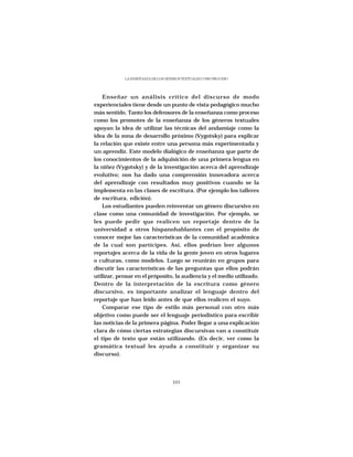 LA ENSEÑANZA DE LOS GÉNEROS TEXTUALES COMO PROCESO




    Enseñar un análisis crítico del discurso de modo
experienciales tiene desde un punto de vista pedagógico mucho
más sentido. Tanto los defensores de la enseñanza como proceso
como los promotes de la enseñanza de los géneros textuales
apoyan la idea de utilizar las técnicas del andamiaje como la
idea de la zona de desarrollo próximo (Vygotsky) para explicar
la relación que existe entre una persona más experimentada y
un aprendiz. Este modelo dialógico de enseñanza que parte de
los conocimientos de la adquisición de una primera lengua en
la niñez (Vygotsky) y de la investigación acerca del aprendizaje
evolutivo; nos ha dado una comprensión innovadora acerca
del aprendizaje con resultados muy positivos cuando se la
implementa en las clases de escritura. (Por ejemplo los talleres
de escritura, edición).
    Los estudiantes pueden reinventar un género discursivo en
clase como una comunidad de investigación. Por ejemplo, se
les puede pedir que realicen un reportaje dentro de la
universidad a otros hispanohablantes con el propósito de
conocer mejor las características de la comunidad académica
de la cual son partícipes. Así, ellos podrían leer algunos
reportajes acerca de la vida de la gente joven en otros lugares
o culturas, como modelos. Luego se reunirán en grupos para
discutir las características de las preguntas que ellos podrán
utilizar, pensar en el próposito, la audiencia y el medio utilizado.
Dentro de la interpretación de la escritura como género
discursivo, es importante analizar el lenguaje dentro del
reportaje que han leído antes de que ellos realicen el suyo.
    Comparar ese tipo de estilo más personal con otro más
objetivo como puede ser el lenguaje periodístico para escribir
las noticias de la primera página. Poder llegar a una explicación
clara de cómo ciertas estrategias discursivas van a constituir
el tipo de texto que están utilizando. (Es decir, ver como la
gramática textual les ayuda a constituir y organizar su
discurso).




                                   101
 