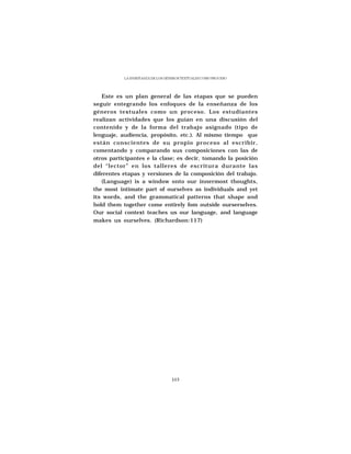 LA ENSEÑANZA DE LOS GÉNEROS TEXTUALES COMO PROCESO




   Este es un plan general de las etapas que se pueden
seguir entegrando los enfoques de la enseñanza de los
géneros textuales como un proceso. Los estudiantes
realizan actividades que los guían en una discusión del
contenido y de la forma del trabajo asignado (tipo de
lenguaje, audiencia, propósito, etc.). Al mismo tiempo que
están conscientes de su propio proceso al escribir,
comentando y comparando sus composiciones con las de
otros participantes e la clase; es decir, tomando la posición
del “lector” en los talleres de escritura durante las
diferentes etapas y versiones de la composición del trabajo.
   (Language) is a window onto our innermost thoughts,
the most intimate part of ourselves as individuals and yet
its words, and the grammatical patterns that shape and
hold them together come entirely fom outside ourserselves.
Our social context teaches us our language, and language
makes us ourselves. (Richardson:117)




                                  103
 