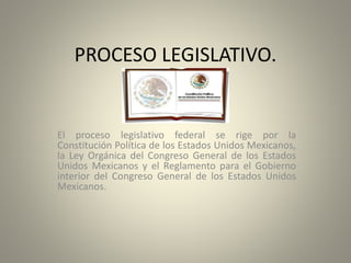 PROCESO LEGISLATIVO.
El proceso legislativo federal se rige por la
Constitución Política de los Estados Unidos Mexicanos,
la Ley Orgánica del Congreso General de los Estados
Unidos Mexicanos y el Reglamento para el Gobierno
interior del Congreso General de los Estados Unidos
Mexicanos.
 