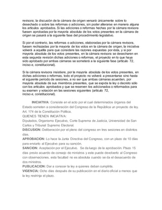 revisora; la discusión de la cámara de origen versará únicamente sobre lo
desechado o sobre las reformas o adiciones, sin poder alterarse en manera alguna
los artículos aprobados. Si las adiciones o reformas hechas por la cámara revisora
fuesen aprobadas por la mayoría absoluta de los votos presentes en la cámara de
origen se pasará a la siguiente fase del procedimiento legislativo.
Si por el contrario, las reformas o adiciones, elaboradas por la cámara revisora,
fuesen rechazadas por la mayoría de los votos en la cámara de origen, la iniciativa
volverá a aquélla para que considere las razones expuestas por ésta, y si por
mayoría absoluta de los votos presentes, en la cámara revisora se desecharen en
esta segunda revisión dichas adiciones o reformas, el proyecto en lo que haya
sido aprobado por ambas cámaras se someterá a la siguiente fase (artículo 72,
inciso e, constitucional).
Si la cámara revisora insistiere, por la mayoría absoluta de los votos presentes, en
dichas adiciones o reformas, todo el proyecto no volverá a presentarse sino hasta
el siguiente periodo de sesiones, a no ser que ambas cámaras acuerden, por
mayoría absoluta de sus miembros presentes, que se expida la ley o decreto sólo
con los artículos aprobados y que se reserven los adicionados o reformados para
su examen y votación en las sesiones siguientes (artículo 72,
inciso e, constitucional).
INICIATIVA: Consiste en el acto por el cual determinados órganos del
Estado someten a consideración del Congreso de la República un proyecto de ley.
Art. 174 de la Constitución Política.
QUIENES TIENEN INICIATIVA:
Diputados, Organismo Ejecutivo, Corte Suprema de Justicia, Universidad de San
Carlos y Tribunal Supremo Electoral.
DISCUSION: Deliberación por el pleno del congreso en tres sesiones en distintos
días.
APROBACION: Lo hace la Junta Directiva del Congreso, con un plazo de 10 días
para enviarlo al Ejecutivo para su sanción.
SANCION: Aceptación por el Ejecutivo. Se da luego de la aprobación. Plazo 15
días previo acuerdo de consejo de ministros y este puede devolverlo al Congreso
con observaciones. esta facultad no es absoluta cuando se da el desacuerdo de
dos ministros.
PUBLICACION: Dar a conocer la ley a quienes deban cumplirla.
VIGENCIA: Ocho días después de su publicación en el diario oficial a menos que
la ley restrinja el plazo.
 