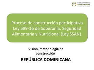  
Visión, metodología de
construcción
REPÚBLICA DOMINICANA
 
Proceso de construcción participativa
Ley 589-16 de Soberanía, Seguridad 
Alimentaria y Nutricional (Ley SSAN) 
 