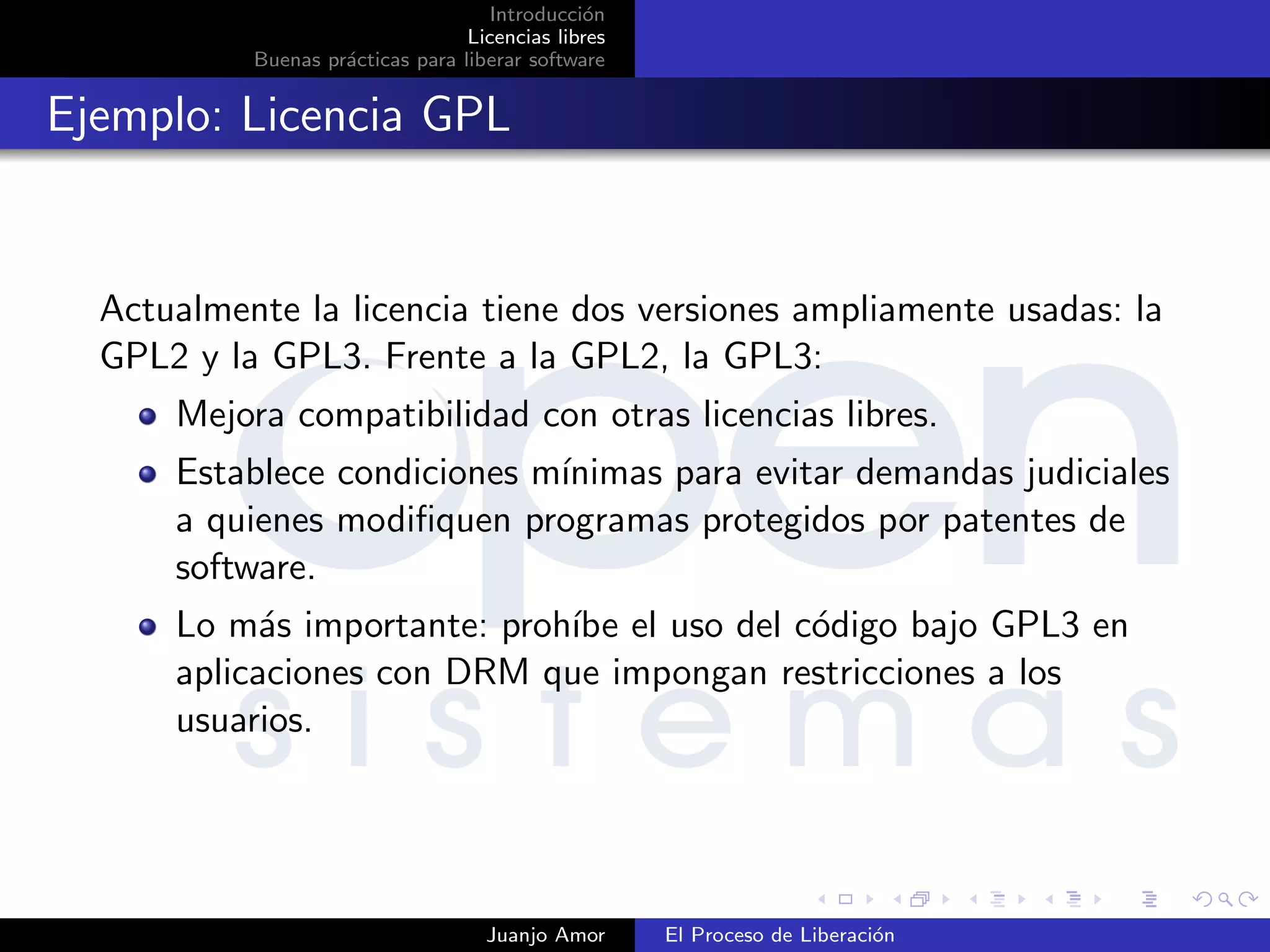Introducci´on
Licencias libres
Buenas pr´acticas para liberar software
Ejemplo: Licencia GPL
Actualmente la licencia tiene dos versiones ampliamente usadas: la
GPL2 y la GPL3. Frente a la GPL2, la GPL3:
Mejora compatibilidad con otras licencias libres.
Establece condiciones m´ınimas para evitar demandas judiciales
a quienes modiﬁquen programas protegidos por patentes de
software.
Lo m´as importante: proh´ıbe el uso del c´odigo bajo GPL3 en
aplicaciones con DRM que impongan restricciones a los
usuarios.
Juanjo Amor El Proceso de Liberaci´on
 