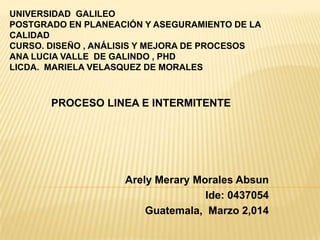 UNIVERSIDAD GALILEO
POSTGRADO EN PLANEACIÓN Y ASEGURAMIENTO DE LA
CALIDAD
CURSO. DISEÑO , ANÁLISIS Y MEJORA DE PROCESOS
ANA LUCIA VALLE DE GALINDO , PHD
LICDA. MARIELA VELASQUEZ DE MORALES
PROCESO LINEA E INTERMITENTE
Arely Merary Morales Absun
Ide: 0437054
Guatemala, Marzo 2,014
 