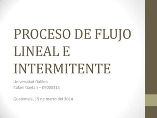 PROCESO DE FLUJO
LINEAL E
INTERMITENTE
Universidad Galileo
Rafael Gaytan – 09000315
Guatemala, 15 de marzo del 2014
 