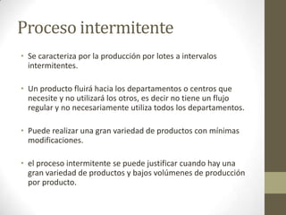 Proceso intermitente
• Se caracteriza por la producción por lotes a intervalos
intermitentes.
• Un producto fluirá hacia los departamentos o centros que
necesite y no utilizará los otros, es decir no tiene un flujo
regular y no necesariamente utiliza todos los departamentos.
• Puede realizar una gran variedad de productos con mínimas
modificaciones.
• el proceso intermitente se puede justificar cuando hay una
gran variedad de productos y bajos volúmenes de producción
por producto.
 