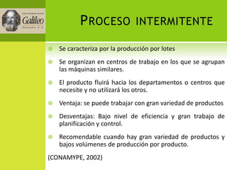P ROCESO            INTERMITENTE

   Se caracteriza por la producción por lotes
   Se organizan en centros de trabajo en los que se agrupan
    las máquinas similares.
   El producto fluirá hacia los departamentos o centros que
    necesite y no utilizará los otros.
   Ventaja: se puede trabajar con gran variedad de productos
   Desventajas: Bajo nivel de eficiencia y gran trabajo de
    planificación y control.
   Recomendable cuando hay gran variedad de productos y
    bajos volúmenes de producción por producto.
(CONAMYPE, 2002)
 