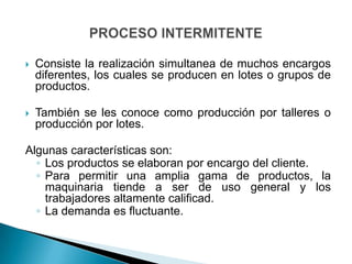    Consiste la realización simultanea de muchos encargos
    diferentes, los cuales se producen en lotes o grupos de
    productos.

   También se les conoce como producción por talleres o
    producción por lotes.

Algunas características son:
  ◦ Los productos se elaboran por encargo del cliente.
  ◦ Para permitir una amplia gama de productos, la
    maquinaria tiende a ser de uso general y los
    trabajadores altamente calificad.
  ◦ La demanda es fluctuante.
 