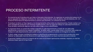 PROCESO INTERMITENTE
• Se caracteriza por la producción por lotes a intervalos intermitentes. Se organizan en centros de trabajo en los
  que se agrupan las máquinas similares. Ej.: área de máquina Ranas, área de planas, área de botones, etc. Un
  producto fluirá hacia los departamentos o centros que necesite y no utilizará los otros.
• El producir no tiene un flujo regular y no necesariamente utiliza todos los departamentos. Puede realizar una
  gran variedad de productos con mínimas modificaciones. Pero la carga de trabajo en cada departamento es
  muy variable, existiendo algunos con alta sobre carga y otros subutilizados.
• Es necesario tener un control de trabajo asignado en cada departamento a través de una adecuada
  planificación y control de los trabajos aceptados. Se debe saber cuando debe iniciar y terminar cada orden de
  trabajo en cada departamento, para poder aceptar nuevos pedidos y cuando se entregarán al cliente.
• Es decir, exige una gran cantidad de trabajo en planificación programación y control de la producción; para
  obtener un adecuado nivel de eficiencia en cada departamento y un buen nivel de atención al cliente.
• El personal, debido a que en la mayoría de los casos no se hacen operaciones estándar, requiere un nivel de
  destreza mayor que en el tipo lineal.
 