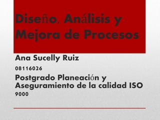 Diseño, Análisis y
Mejora de Procesos
Ana Sucelly Ruiz
08116026
Postgrado Planeación y
Aseguramiento de la calidad ISO
9000
 