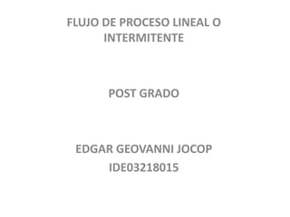 FLUJO DE PROCESO LINEAL O
INTERMITENTE
POST GRADO
EDGAR GEOVANNI JOCOP
IDE03218015
 