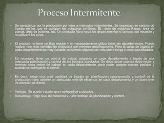  Se caracteriza por la producción por lotes a intervalos intermitentes. Se organizan en centros de
trabajo en los que se agrupan las máquinas similares. Ej.: área de máquina Ranas, área de
planas, área de botones, etc. Un producto fluirá hacia los departamentos o centros que necesite y
no utilizará los otros.
 El producir no tiene un flujo regular y no necesariamente utiliza todos los departamentos. Puede
realizar una gran variedad de productos con mínimas modificaciones. Pero la carga de trabajo en
cada departamento es muy variable, existiendo algunos con alta sobre carga y otros subutilizados.
 Es necesario tener un control de trabajo asignado en cada departamento a través de una
adecuada planificación y control de los trabajos aceptados. Se debe saber cuando debe iniciar y
terminar cada orden de trabajo en cada departamento, para poder aceptar nuevos pedidos y
cuando se entregarán al cliente.
 Es decir, exige una gran cantidad de trabajo en planificación programación y control de la
producción; para obtener un adecuado nivel de eficiencia en cada departamento y un buen nivel
de atención al cliente.
 Ventaja: Se puede trabajar gran variedad de productos.
 Desventaja : Bajo nivel de eficiencia 2- Gran trabajo de planificación y control.
 