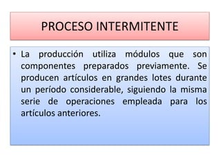 PROCESO INTERMITENTE
• La producción utiliza módulos que son
componentes preparados previamente. Se
producen artículos en grandes lotes durante
un período considerable, siguiendo la misma
serie de operaciones empleada para los
artículos anteriores.