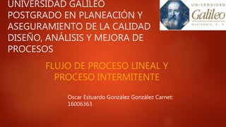 UNIVERSIDAD GALILEO
POSTGRADO EN PLANEACIÓN Y
ASEGURAMIENTO DE LA CALIDAD
DISEÑO, ANÁLISIS Y MEJORA DE
PROCESOS
FLUJO DE PROCESO LINEAL Y
PROCESO INTERMITENTE
Oscar Estuardo González González Carnet:
16006363
 