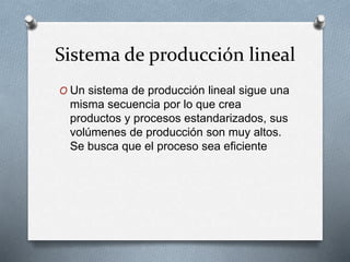 Sistema de producción lineal
O Un sistema de producción lineal sigue una
misma secuencia por lo que crea
productos y procesos estandarizados, sus
volúmenes de producción son muy altos.
Se busca que el proceso sea eficiente