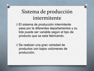 Sistema de producción
intermitente
O El sistema de producción intermitente
pasa por la diferentes departamentos y su
lote puede ser variable según el tipo de
producto que se esta fabricando.
O Se realizan una gran variedad de
productos con bajos volúmenes de
producción,
