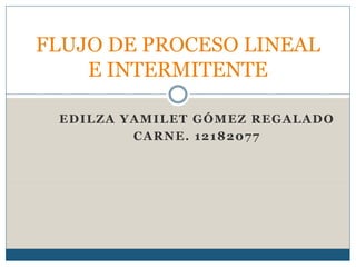 EDILZA YAMILET GÓMEZ REGALADO
CARNE. 12182077
FLUJO DE PROCESO LINEAL
E INTERMITENTE
 