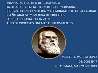 UNIVERSIDAD GALILEO DE GUATEMALA
FACULTAD DE CIENCIA , TECNOLOGIA E INDUSTRIA
POSTGRADO EN PLANEACION Y ASEGURAMIENTO DE LA CALIDAD
DISEÑO ANALISIS Y MEJORA DE PROCESOS
CATEDRATICO DRA. LUCIA VALLE
FLUJO DE PROCESOS LINEALES E INTERMITENTES
MERLEE Y. PADILLA LOPEZ
IDE: 20053947
GUATEMALA; MARZO DEL 2019
 