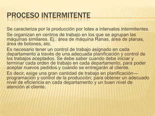 PROCESO INTERMITENTE
Se caracteriza por la producción por lotes a intervalos intermitentes.
Se organizan en centros de trabajo en los que se agrupan las
máquinas similares. Ej.: área de máquina Ranas, área de planas,
área de botones, etc.
Es necesario tener un control de trabajo asignado en cada
departamento a través de una adecuada planificación y control de
los trabajos aceptados. Se debe saber cuando debe iniciar y
terminar cada orden de trabajo en cada departamento, para poder
aceptar nuevos pedidos y cuando se entregarán al cliente.
Es decir, exige una gran cantidad de trabajo en planificación---
programación y control de la producción; para obtener un adecuado
nivel de eficiencia en cada departamento y un buen nivel de
atención al cliente.
 