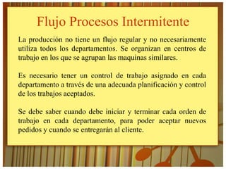 Flujo Procesos Intermitente
La producción no tiene un flujo regular y no necesariamente
utiliza todos los departamentos. Se organizan en centros de
trabajo en los que se agrupan las maquinas similares.

Es necesario tener un control de trabajo asignado en cada
departamento a través de una adecuada planificación y control
de los trabajos aceptados.

Se debe saber cuando debe iniciar y terminar cada orden de
trabajo en cada departamento, para poder aceptar nuevos
pedidos y cuando se entregarán al cliente.
 
