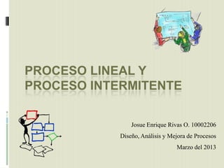 PROCESO LINEAL Y
PROCESO INTERMITENTE

                Josue Enrique Rivas O. 10002206
            Diseño, Análisis y Mejora de Procesos
                                 Marzo del 2013
 