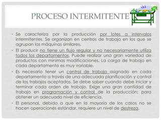 PROCESO INTERMITENTE

• Se caracteriza por la producción por lotes a intervalos
  intermitentes. Se organizan en centros de trabajo en los que se
  agrupan las máquinas similares.
• El producir no tiene un flujo regular y no necesariamente utiliza
  todos los departamentos. Puede realizar una gran variedad de
  productos con mínimas modificaciones. La carga de trabajo en
  cada departamento es muy variable.
• Es necesario tener un control de trabajo asignado en cada
  departamento a través de una adecuada planificación y control
  de los trabajos aceptados. Se debe saber cuando debe iniciar y
  terminar cada orden de trabajo. Exige una gran cantidad de
  trabajo en programación y control de la producción; para
  obtener un adecuado nivel de eficiencia.
• El personal, debido a que en la mayoría de los casos no se
  hacen operaciones estándar, requiere un nivel de destreza.
 