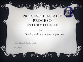 PROCESO LINEAL Y
                PROCESO
             INTERMITENTE

             Diseño, análisis y mejora de procesos


Victor Ricardo Santos Ovalle

09001454
 