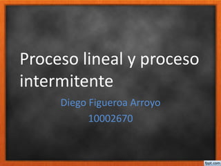 Proceso lineal y proceso
intermitente
Diego Figueroa Arroyo
10002670
 