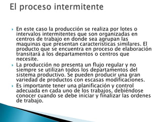  En este caso la producción se realiza por lotes o
intervalos intermitentes que son organizadas en
centros de trabajo en donde sea agrupan las
maquinas que presentan características similares. El
producto que se encuentra en proceso de elaboración
transitará a los departamentos o centros que
necesite.
 La producción no presenta un flujo regular y no
siempre se utilizan todos los departamentos del
sistema productivo. Se pueden producir una gran
variedad de productos con escasas modificaciones.
 Es importante tener una planificación y control
adecuada en cada uno de los trabajos, debiéndose
conocer cuando se debe iniciar y finalizar las ordenes
de trabajo.
 