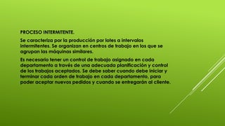 PROCESO INTERMITENTE.
Se caracteriza por la producción por lotes a intervalos
intermitentes. Se organizan en centros de trabajo en los que se
agrupan las máquinas similares.
Es necesario tener un control de trabajo asignado en cada
departamento a través de una adecuada planificación y control
de los trabajos aceptados. Se debe saber cuando debe iniciar y
terminar cada orden de trabajo en cada departamento, para
poder aceptar nuevos pedidos y cuando se entregarán al cliente.
 