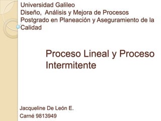 Universidad Galileo
Diseño, Análisis y Mejora de Procesos
Postgrado en Planeación y Aseguramiento de la
Calidad



          Proceso Lineal y Proceso
          Intermitente



Jacqueline De León E.
Carné 9813949
 