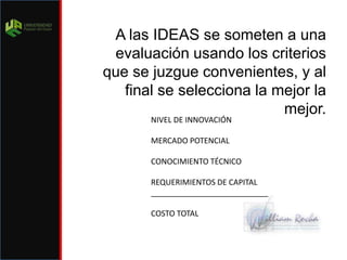A las IDEAS se someten a una evaluación usando los criterios que se juzgue convenientes, y al final se selecciona la mejor la mejor.NIVEL DE INNOVACIÓNMERCADO POTENCIALCONOCIMIENTO TÉCNICOREQUERIMIENTOS DE CAPITAL___________________________COSTO TOTAL