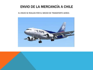 ENVIO DE LA MERCANCÍA A CHILE
EL ENVIO SE REALIZA POR EL MEDIO DE TRANSPORTE AEREO.
 