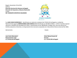 Bogotá, Noviembre 19 de 2012
Señores
Dirección Seccional de Aduanas de Bogotá
Dirección de Impuestos y Aduanas Nacionales
Ciudad
REF: MANDATO ESPECÍFICO ADUANERO




Yo, JUAN CARLOS MONCADA C. identificado con cedula de ciudadanía No.79.816.414 de Bogotá en calidad de
Representante Legal de CONFECCIONES JUAN CAMILO S.A.S identificada con Nit 860.513493-1 confiero mandato especial
aduanero a AGENCIA DE ADUANAS ECCI NIVEL 1 identificada con Nit. 800185295-1Código 2552, para que efectué los
trámites aduaneros inherentes a la Exportación de la mercancía amparada con el documento Factura comercial No. 0028.

Atentamente                                                            Acepto


____________________                                                  _____________________
Juan Carlos Moncada C.                                                Victor Manuel Suarez M.
Representante Legal                                                   Gerente
C.C.79.816.414 de Bogotá                                              C.C. 79.533.240 de Bogotá
 