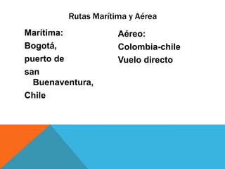Rutas Marítima y Aérea
Marítima:            Aéreo:
Bogotá,              Colombia-chile
puerto de            Vuelo directo
san
  Buenaventura,
Chile
 