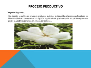 PROCESO PRODUCTIVO
Algodón Orgánico:
Este algodón se cultiva sin el uso de productos químicos o plaguicidas el proceso del acabado es
 libre de químicos y suavizantes. El algodón orgánico hace que esta toalla sea perfecta para una
 pura y saludable experiencia en el baño de los Bebes.
 