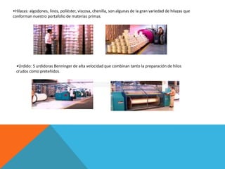 •Hilazas: algodones, linos, poliéster, viscosa, chenilla, son algunas de la gran variedad de hilazas que
conforman nuestro portafolio de materias primas.




  •Urdido: 5 urdidoras Benninger de alta velocidad que combinan tanto la preparación de hilos
  crudos como preteñidos.
 