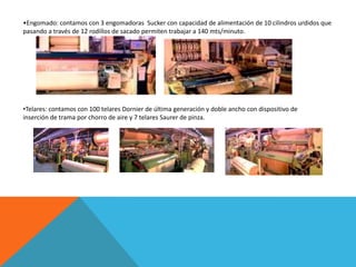 •Engomado: contamos con 3 engomadoras Sucker con capacidad de alimentación de 10 cilindros urdidos que
pasando a través de 12 rodillos de sacado permiten trabajar a 140 mts/minuto.




•Telares: contamos con 100 telares Dornier de última generación y doble ancho con dispositivo de
inserción de trama por chorro de aire y 7 telares Saurer de pinza.
 