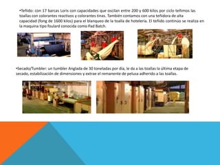 •Teñido: con 17 barcas Loris con capacidades que oscilan entre 200 y 600 kilos por ciclo teñimos las
 toallas con colorantes reactivos y colorantes tinas. También contamos con una teñidora de alta
 capacidad (fong de 1600 kilos) para el blanqueo de la toalla de hotelería. El teñido continúo se realiza en
 la maquina tipo foulard conocida como Pad Batch.




•Secado/Tumbler: un tumbler Anglada de 30 toneladas por día, le da a las toallas la última etapa de
secado, estabilización de dimensiones y extrae el remanente de pelusa adherido a las toallas.
 
