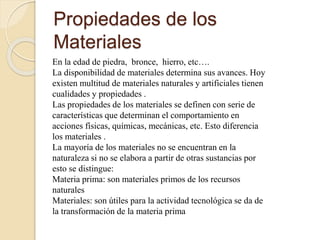 Propiedades de los
Materiales
En la edad de piedra, bronce, hierro, etc….
La disponibilidad de materiales determina sus avances. Hoy
existen multitud de materiales naturales y artificiales tienen
cualidades y propiedades .
Las propiedades de los materiales se definen con serie de
características que determinan el comportamiento en
acciones físicas, químicas, mecánicas, etc. Esto diferencia
los materiales .
La mayoría de los materiales no se encuentran en la
naturaleza si no se elabora a partir de otras sustancias por
esto se distingue:
Materia prima: son materiales primos de los recursos
naturales
Materiales: son útiles para la actividad tecnológica se da de
la transformación de la materia prima
 