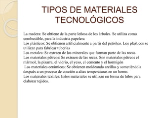TIPOS DE MATERIALES
TECNOLÓGICOS
La madera: Se obtiene de la parte leñosa de los árboles. Se utiliza como
combustible, para la industria papelera
Los plásticos: Se obtienen artificialmente a partir del petróleo. Los plásticos se
utilizan para fabricar tuberías
Los metales: Se extraen de los minerales que forman parte de las rocas.
Los materiales pétreos: Se extraen de las rocas. Son materiales pétreos el
mármol, la pizarra, el vidrio, el yeso, el cemento y el hormigón
Los materiales cerámicos: Se obtienen moldeando arcillas y sometiéndola
después a un proceso de cocción a altas temperaturas en un horno.
Los materiales textiles: Estos materiales se utilizan en forma de hilos para
elaborar tejidos.
 