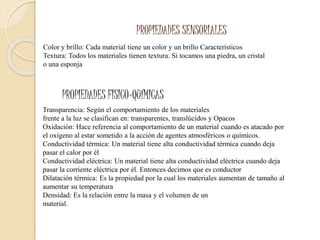 PROPIEDADES SENSORIALES
Color y brillo: Cada material tiene un color y un brillo Característicos
Textura: Todos los materiales tienen textura. Si tocamos una piedra, un cristal
o una esponja
PROPIEDADES FISICO-QUÍMICAS
Transparencia: Según el comportamiento de los materiales
frente a la luz se clasifican en: transparentes, translúcidos y Opacos
Oxidación: Hace referencia al comportamiento de un material cuando es atacado por
el oxígeno al estar sometido a la acción de agentes atmosféricos o químicos.
Conductividad térmica: Un material tiene alta conductividad térmica cuando deja
pasar el calor por él
Conductividad eléctrica: Un material tiene alta conductividad eléctrica cuando deja
pasar la corriente eléctrica por él. Entonces decimos que es conductor
Dilatación térmica: Es la propiedad por la cual los materiales aumentan de tamaño al
aumentar su temperatura
Densidad: Es la relación entre la masa y el volumen de un
material.
 