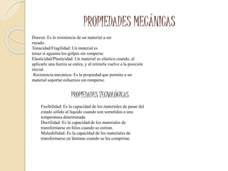 PROPIEDADES MECÁNICAS
Dureza: Es la resistencia de un material a ser
rayado.
Tenacidad/Fragilidad: Un material es
tenaz si aguanta los golpes sin romperse.
Elasticidad/Plasticidad: Un material es elástico cuando, al
aplicarle una fuerza se estira, y al retirarla vuelve a la posición
inicial.
Resistencia mecánica: Es la propiedad que permite a un
material soportar esfuerzos sin romperse.
PROPIEDADES TECNOLÓGICAS
Fusibilidad: Es la capacidad de los materiales de pasar del
estado sólido al líquido cuando son sometidos a una
temperatura determinada
Ductilidad: Es la capacidad de los materiales de
transformarse en hilos cuando se estiran.
Maleabilidad: Es la capacidad de los materiales de
transformarse en láminas cuando se les comprime.
 