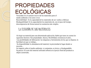 PROPIEDADES
ECOLÓGICASToxicidad: Es el carácter nocivo de los materiales para el
medio ambiente o los seres vivos
Reciclabilidad : Es la capacidad de los materiales de ser vueltos a fabricar.
Biodegrabilidad: Es la capacidad de los materiales de, con el paso del tiempo,
descomponerse de forma natural en sustancias más simples.
LA ELECCIÓN DE LOS MATERIALES
Al elegir un material para una determinada aplicación, habrá que tener en cuenta los
siguientes factores: Sus propiedades: dureza, flexibilidad, resistencia al calor...
Las posibilidades de fabricación: las máquinas y herramientas de las que se dispone, la
facilidad con que se trabaja...
Su disponibilidad: la abundancia del material, la proximidad al lugar donde se
necesita...
Su impacto sobre el medio ambiente: si contamina, es tóxico, o biodegradable.
Su precio: El coste del material utilizado influirá en el precio final del producto u
objeto construido.
 