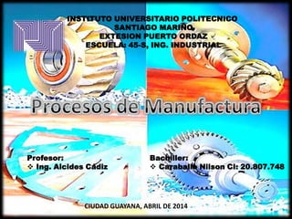 INSTITUTO UNIVERSITARIO POLITECNICO
SANTIAGO MARIÑO
EXTESION PUERTO ORDAZ
ESCUELA: 45-S, ING. INDUSTRIAL
Profesor:
 Ing. Alcides Cádiz
Bachiller:
 Caraballo Nilson CI: 20.807.748
CIUDAD GUAYANA, ABRIL DE 2014
 