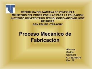 REPUBLICA BOLIVARIANA DE VENEZUELA
MINISTERIO DEL PODER POPULAR PARA LA EDUCACION
INSTITUTO UNIVERSITARIO TECNOLOGICO ANTONIO JOSE
DE SUCRE
SAN FELIPE - YARACUY
Proceso Mecánico de
Fabricación
Alumno:
Carlos
Cambero
C.I: 25359135
Esc. 79
 