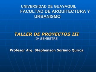 UNIVERSIDAD DE GUAYAQUIL
     FACULTAD DE ARQUITECTURA Y
          URBANISMO



  TALLER DE PROYECTOS III
             IV SEMESTRE


Profesor Arq. Stephenson Soriano Quiroz
 